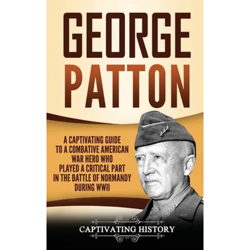George Patton: A Captivating Guide to a Combative American War Hero Who Played a Critical Part in the Battle of Normandy During WWII