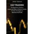 Day Trading: The Beginners Guide to Invest and Make a Passive Income. The Best Strategies to Maximize the Profit.