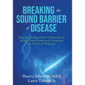 Breaking the Sound Barriers of Disease: How Human BioAcoustic Sound Healing Can Improve All Aspects of Your Health and Help Solve Today's Growing Heal
