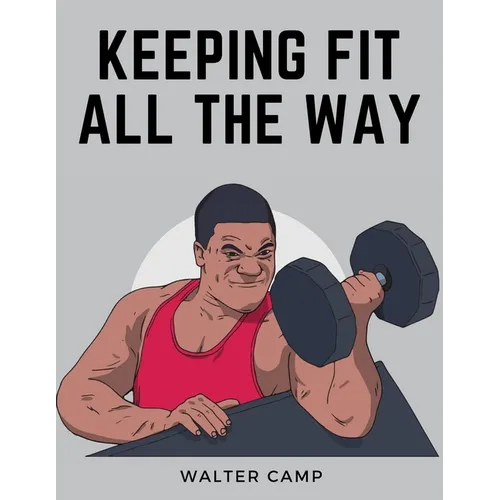 Keeping Fit All the Way: How to Obtain and Maintain Health, Strength and Efficiency