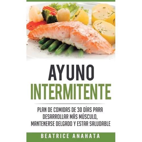 Ayuno Intermitente: Plan De Comidas De 30 Dias Para Desarrollar Mas Musculo, Mantenerse Delgado Y Estar Saludable