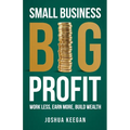 Small Business, Big Profit Profit: Work less, earn more, build wealth