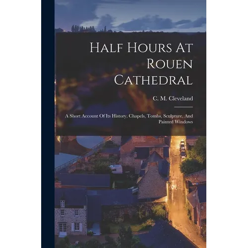 Half Hours At Rouen Cathedral: A Short Account Of Its History, Chapels, Tombs, Sculpture, And Painted Windows