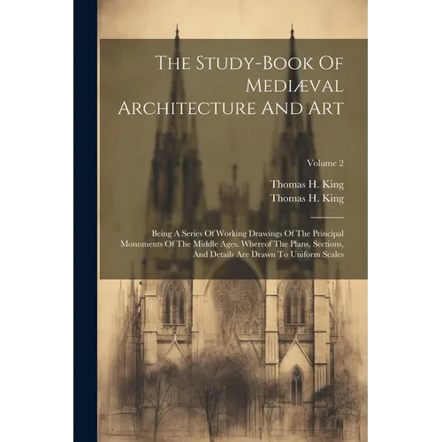 The Study-book Of Mediæval Architecture And Art: Being A Series Of Working Drawings Of The Principal Monuments Of The Middle Ages. Whereof The Plans,