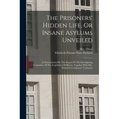 The Prisoners' Hidden Life, Or Insane Asylums Unveiled: As Demonstrated By The Report Of The Investigating Committee Of The Legislature Of Illinois, T