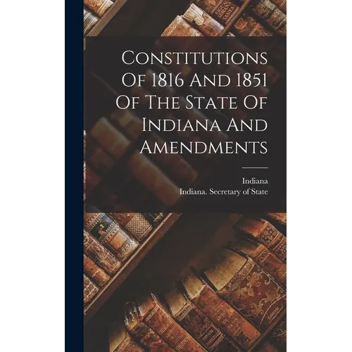 Constitutions Of 1816 And 1851 Of The State Of Indiana And Amendments