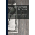 The Complete Distiller: Containing, I. the Method of Performing the Various Processes of Distillation, ... Iii. the Method of Making All the Compound