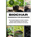 Biochar Handbook for Beginners: The Complete Beginner's Guide To Making Biochar: Supercharge Your Soil, Grow Healthier Plants, And Boost Your Harvest
