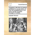 Thoughts in the Form of Maxims Addressed to Young Ladies, on Their First Establishment in the World. by the Countess Dowager of Carlisle.