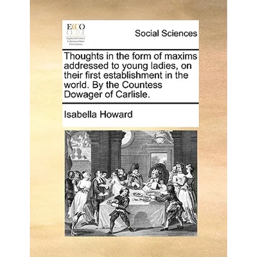Thoughts in the Form of Maxims Addressed to Young Ladies, on Their First Establishment in the World. by the Countess Dowager of Carlisle.