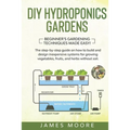 DIY Hydroponics Gardens: The Step-by-Step Guide on How to Build and Design Inexpensive Systems for Growing Vegetables, Fruits, and Herbs withou