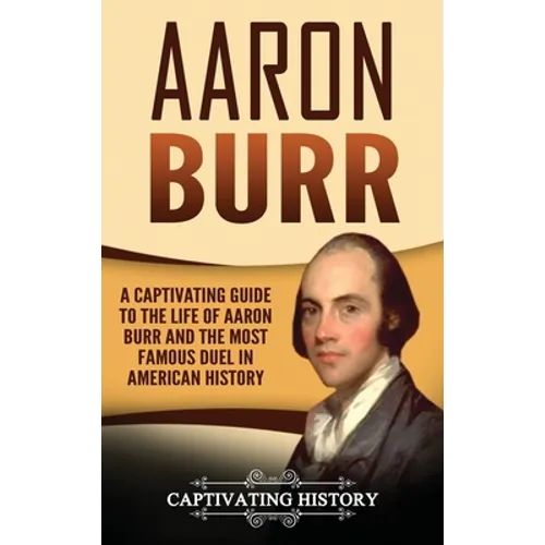 Aaron Burr: A Captivating Guide to the Life of Aaron Burr and the Most Famous Duel in American History