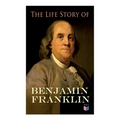 The Life Story of Benjamin Franklin: Autobiography - Ancestry & Early Life, Beginning Business in Philadelphia, First Public Service & Duties, Frankli