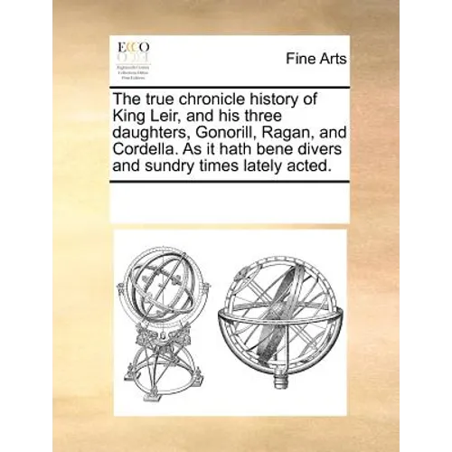 The True Chronicle History of King Leir, and His Three Daughters, Gonorill, Ragan, and Cordella. as It Hath Bene Divers and Sundry Times Lately Acted.