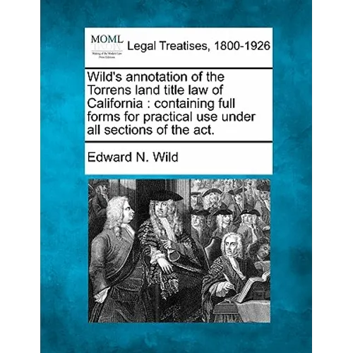 Wild's Annotation of the Torrens Land Title Law of California: Containing Full Forms for Practical Use Under All Sections of the ACT.