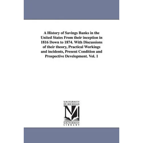 A History of Savings Banks in the United States From their inception in 1816 Down to 1874. With Discussions of their theory, Practical Workings and in
