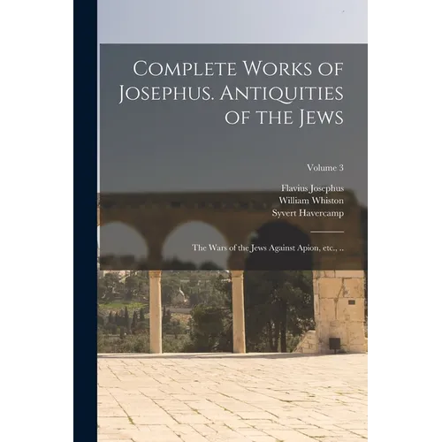 Complete Works of Josephus. Antiquities of the Jews; The Wars of the Jews Against Apion, etc., ..; Volume 3