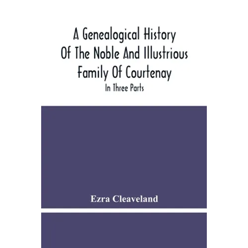 A Genealogical History Of The Noble And Illustrious Family Of Courtenay: In Three Parts. The First Giveth An Account, Of The Counts Of Edessa, Of That
