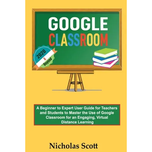 Google Classroom 2020 and Beyond: A Beginner to Expert User Guide for Teachers and Students to Master the Use of Google Classroom for an Engaging, Vir
