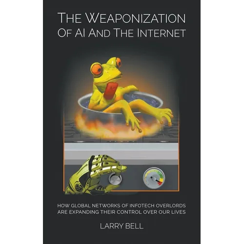 The Weaponization of AI and the Internet: How Global Networks of Infotech Overlords Are Expanding Their Control Over Our Lives