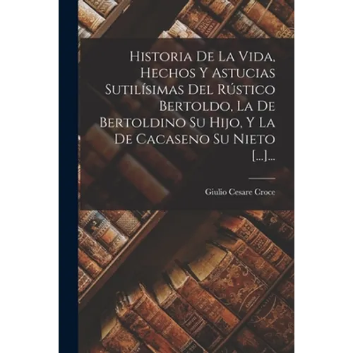 Historia De La Vida, Hechos Y Astucias Sutilísimas Del Rústico Bertoldo, La De Bertoldino Su Hijo, Y La De Cacaseno Su Nieto [...]...