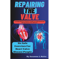 Repairing The Valve: A Comprehensive Patient's Guide to Understand and Manage Heart Valve Disease