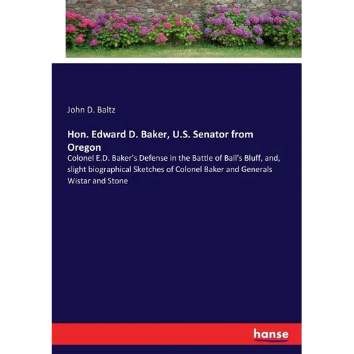 Hon. Edward D. Baker, U.S. Senator from Oregon: Colonel E.D. Baker's Defense in the Battle of Ball's Bluff, and, slight biographical Sketches of Colon