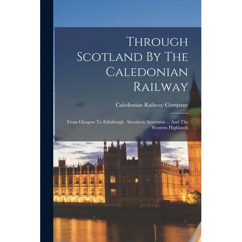 Through Scotland By The Caledonian Railway: From Glasgow To Edinburgh, Aberdeen, Inverness ... And The Western Highlands