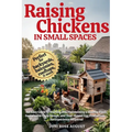 Raising Chickens in Small Spaces: An Easy Guide to Starting and Maintaining a Healthy Flock, Sustainable Coop Design, and Year-Round Egg Production, N