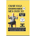 Chair Yoga Exercises for Men Over 50: Structured Guide with Easy Daily Workouts to Build, Strength Balance and Flexibility for older men