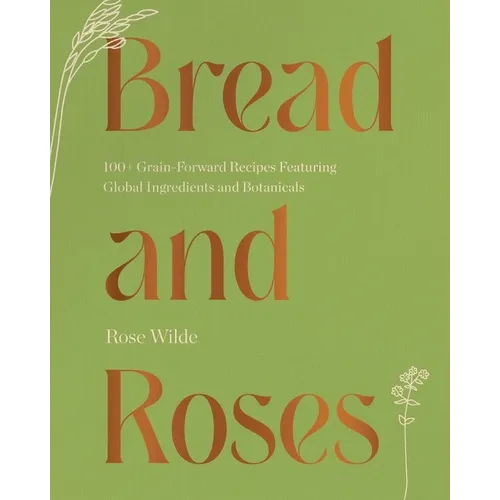 Bread and Roses: 100+ Grain Forward Recipes Featuring Global Ingredients and Botanicals