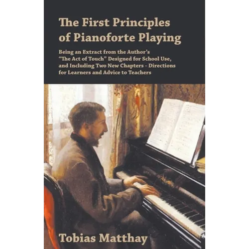 The First Principles of Pianoforte Playing: Being an Extract from the Author's "The Act of Touch" Designed for School Use, and Including Two New Chapt