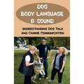 Dog Body Language & Sound: Understanding Dog Talk And Canine Communication: Understanding Your Dog For Dummies