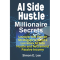 AI Side Hustle Millionaire Secrets: Uncover the Proven Strategies to Build a Lucrative AI Side Hustle and Retirement Passive Income