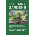 DIY Fairy Gardens: How to Design, Plant, Grow, And Create Your Own Magical Miniature Garden