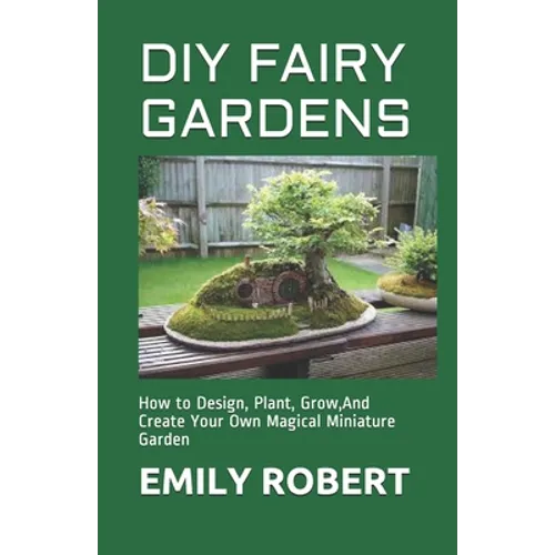 DIY Fairy Gardens: How to Design, Plant, Grow, And Create Your Own Magical Miniature Garden