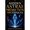 Hidden Astral Projection Techniques: A Complete Guide to Inducing, Controlling, and Mastering the Out-of-Body Experience