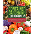 Container Gardening for Beginners: A Step-by-Step Guide to Grow Your Own Vegetables, Fruits, and Herbs.The Simple, No-Fuss Way to Start Your Own Home