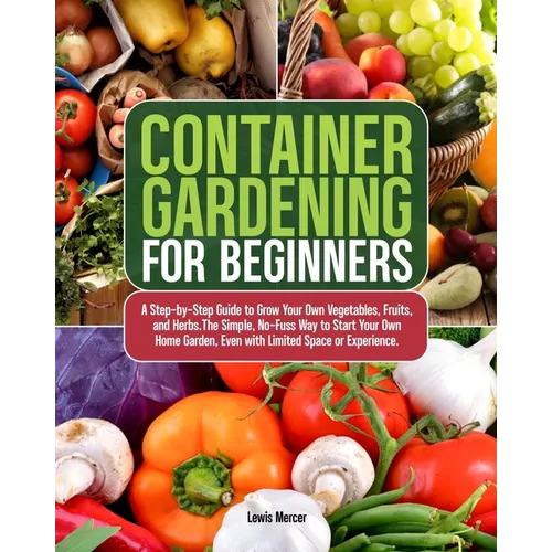 Container Gardening for Beginners: A Step-by-Step Guide to Grow Your Own Vegetables, Fruits, and Herbs.The Simple, No-Fuss Way to Start Your Own Home