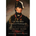 The Man Who Captured Washington: Major General Robert Ross and the War of 1812 Volume 53