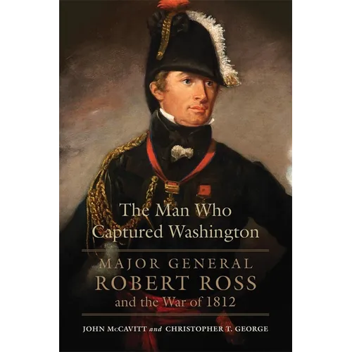 The Man Who Captured Washington: Major General Robert Ross and the War of 1812 Volume 53