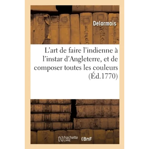 L'Art de Faire l'Indienne À l'Instar d'Angleterre, Et de Composer Toutes Les Couleurs, Bon Teint: Propres À l'Indienne