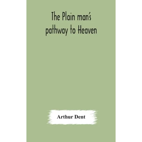 The Plain Man'S Pathway To Heaven, Wherein Every Man May Clearly See Whether He Shall Be Saved Or Damned, With A Table Of All The Principal Matters, A