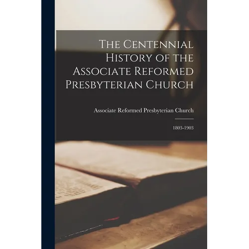 The Centennial History of the Associate Reformed Presbyterian Church: 1803-1903