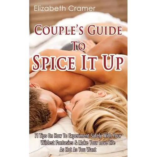 Couple's Guide To Spice It Up: 71 Tips On How To Experiment Safely With Your Wildest Fantasies & Make Your Love Life As Hot As You Want