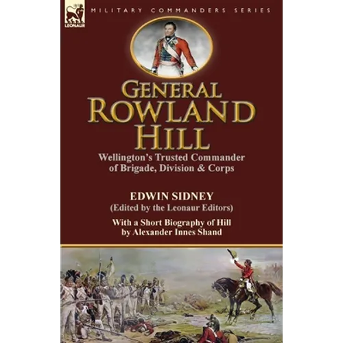 General Rowland Hill: Wellington's Trusted Commander of Brigade, Division & Corps by Edwin Sidney edited by the Leonaur Editors With a Short Biography