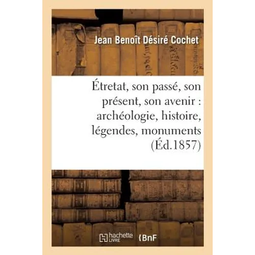 Étretat, Son Passé, Son Présent, Son Avenir: Archéologie, Histoire, Légendes, Monuments, Rochers,: Bains de Mer 3e Édition Revue, Augmentée Et Ornée d