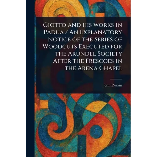 Giotto and His Works in Padua / An Explanatory Notice of the Series of Woodcuts Executed for the Arundel Society After the Frescoes in the Arena Chape