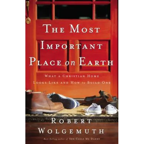 The Most Important Place on Earth: What a Christian Home Looks Like and How to Build One