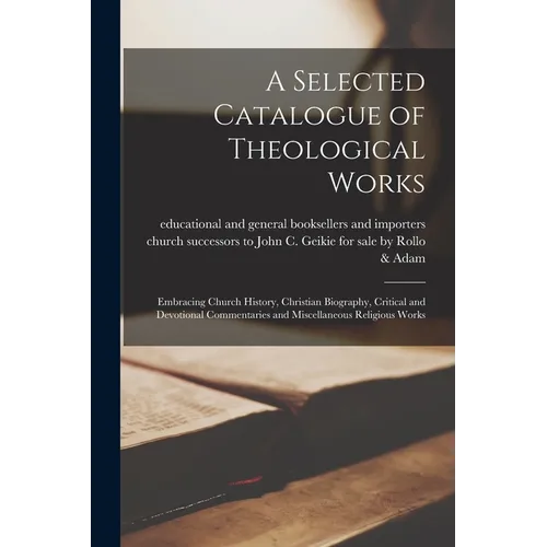 A Selected Catalogue of Theological Works [microform]: Embracing Church History, Christian Biography, Critical and Devotional Commentaries and Miscell